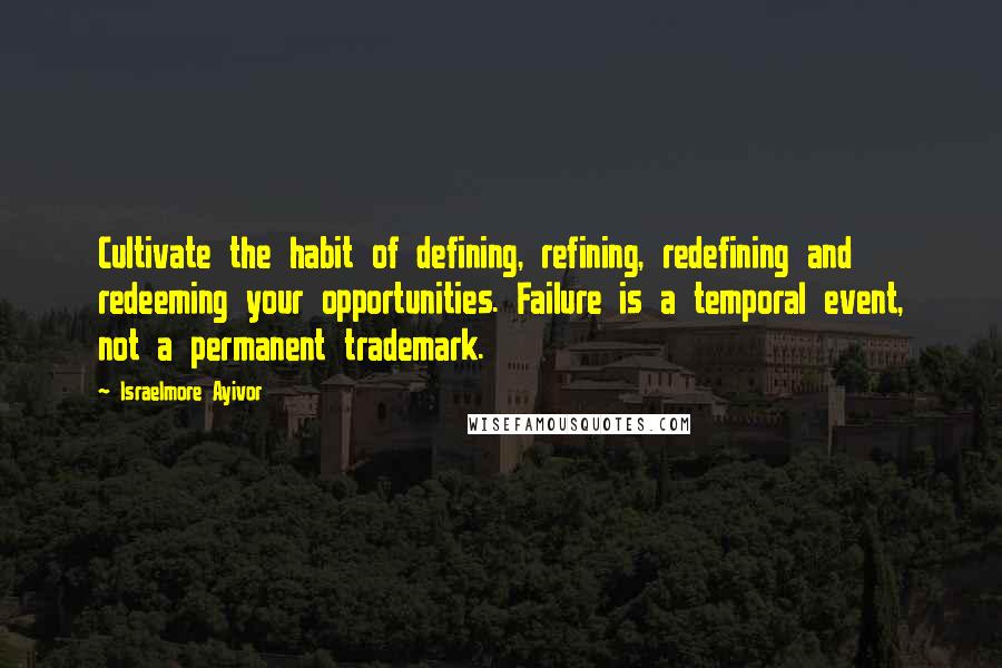 Israelmore Ayivor Quotes: Cultivate the habit of defining, refining, redefining and redeeming your opportunities. Failure is a temporal event, not a permanent trademark.