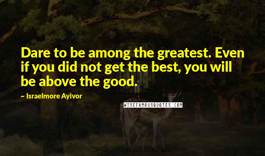 Israelmore Ayivor Quotes: Dare to be among the greatest. Even if you did not get the best, you will be above the good.