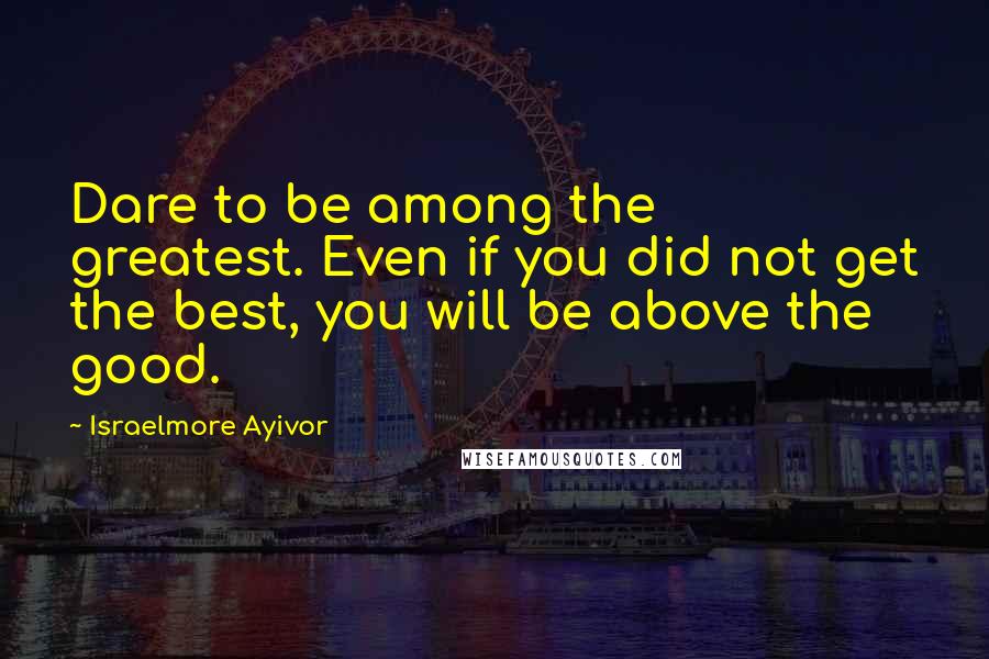 Israelmore Ayivor Quotes: Dare to be among the greatest. Even if you did not get the best, you will be above the good.