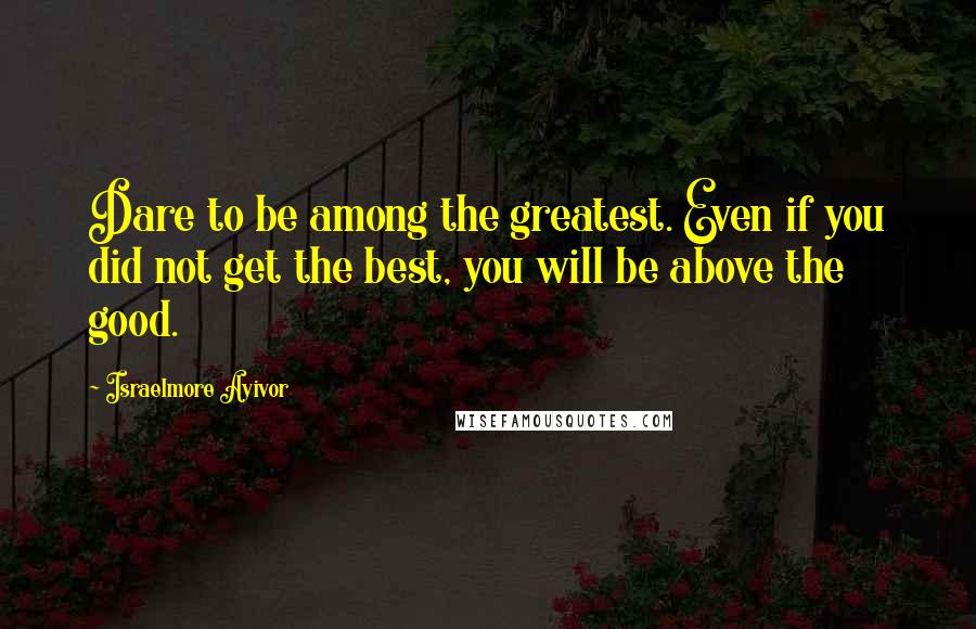 Israelmore Ayivor Quotes: Dare to be among the greatest. Even if you did not get the best, you will be above the good.