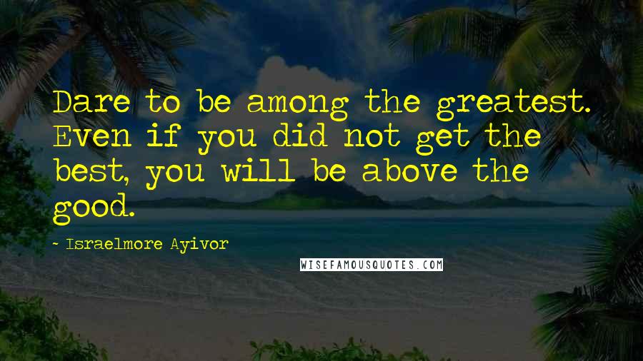 Israelmore Ayivor Quotes: Dare to be among the greatest. Even if you did not get the best, you will be above the good.