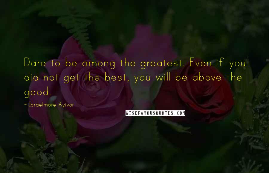 Israelmore Ayivor Quotes: Dare to be among the greatest. Even if you did not get the best, you will be above the good.