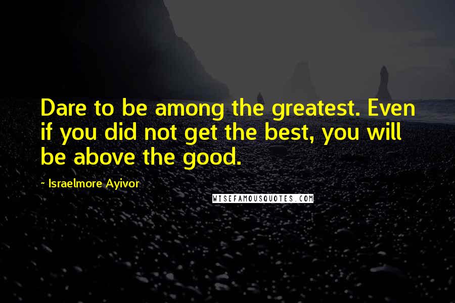 Israelmore Ayivor Quotes: Dare to be among the greatest. Even if you did not get the best, you will be above the good.