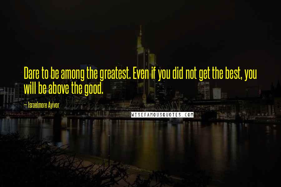 Israelmore Ayivor Quotes: Dare to be among the greatest. Even if you did not get the best, you will be above the good.