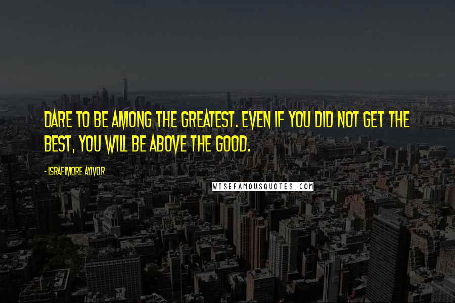 Israelmore Ayivor Quotes: Dare to be among the greatest. Even if you did not get the best, you will be above the good.