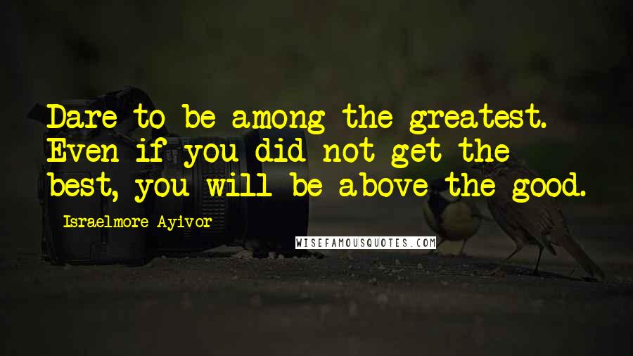 Israelmore Ayivor Quotes: Dare to be among the greatest. Even if you did not get the best, you will be above the good.