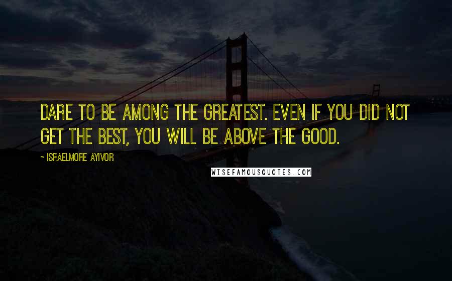 Israelmore Ayivor Quotes: Dare to be among the greatest. Even if you did not get the best, you will be above the good.