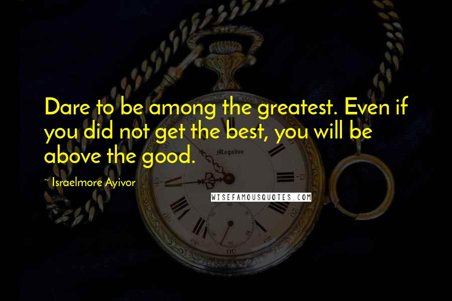 Israelmore Ayivor Quotes: Dare to be among the greatest. Even if you did not get the best, you will be above the good.