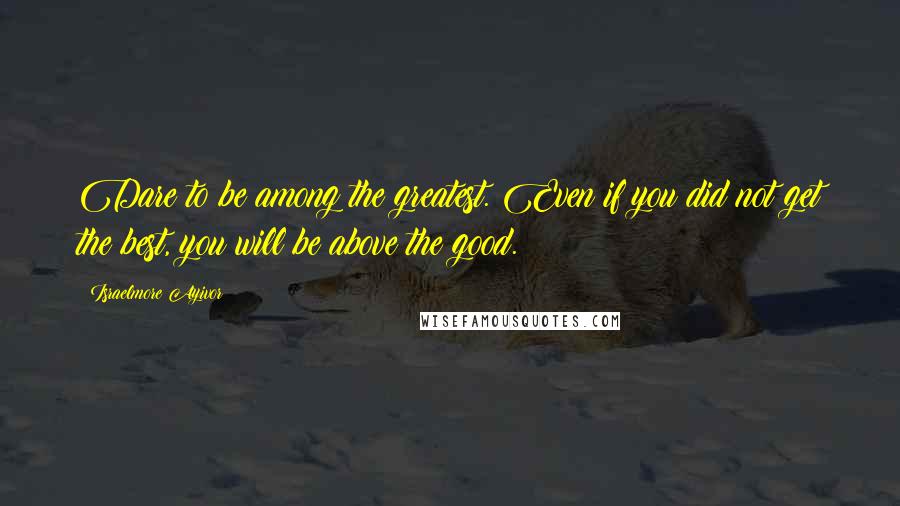 Israelmore Ayivor Quotes: Dare to be among the greatest. Even if you did not get the best, you will be above the good.