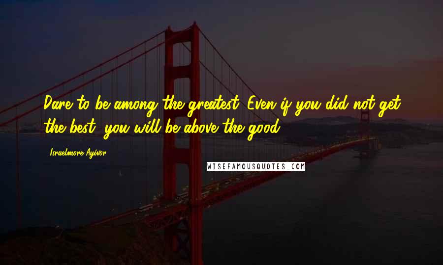 Israelmore Ayivor Quotes: Dare to be among the greatest. Even if you did not get the best, you will be above the good.