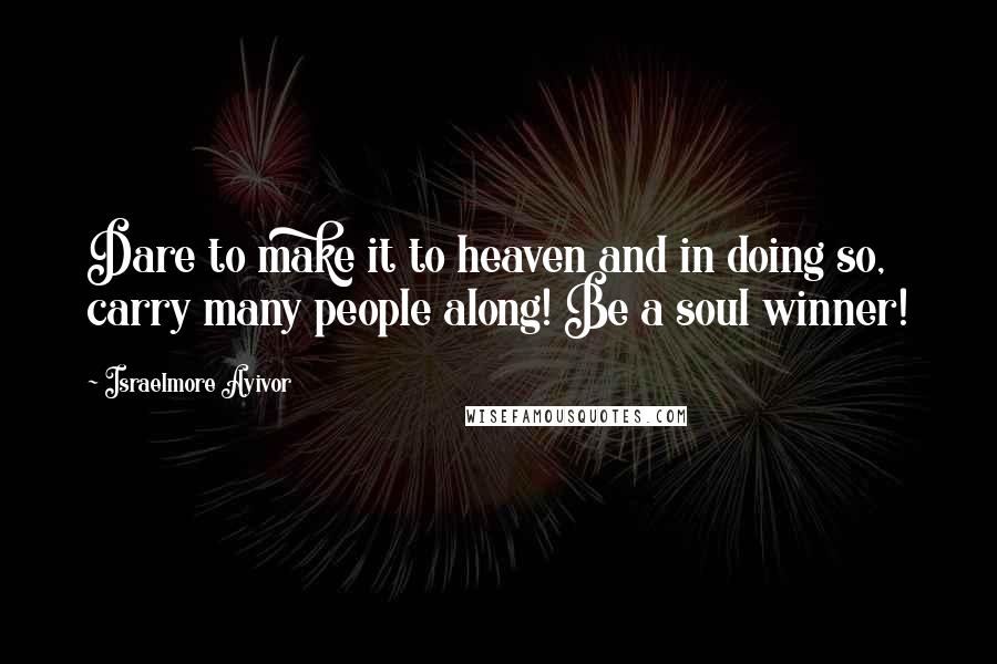 Israelmore Ayivor Quotes: Dare to make it to heaven and in doing so, carry many people along! Be a soul winner!