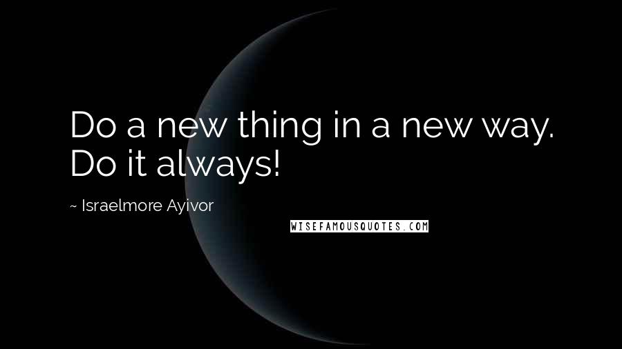 Israelmore Ayivor Quotes: Do a new thing in a new way. Do it always!