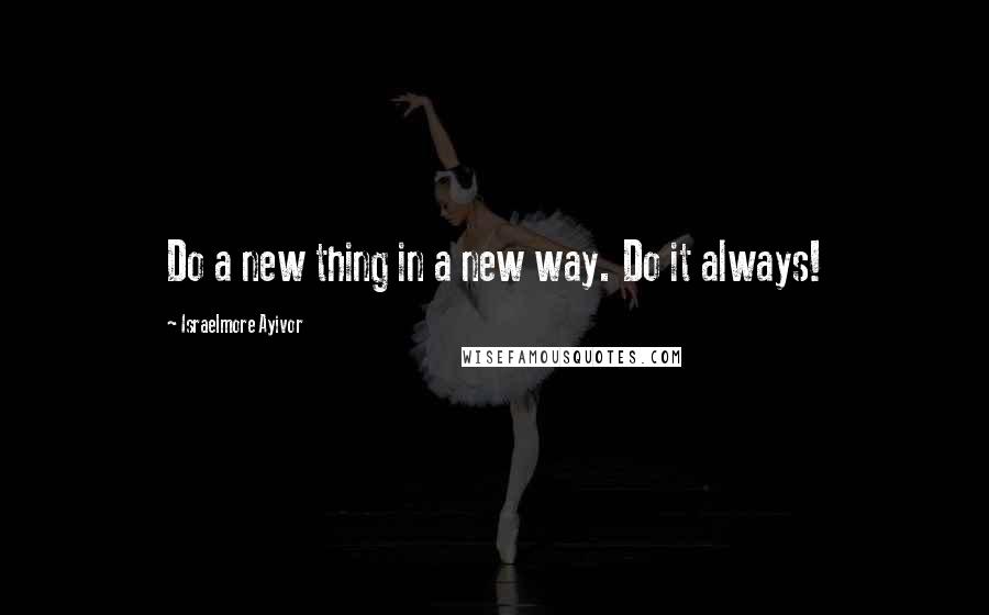 Israelmore Ayivor Quotes: Do a new thing in a new way. Do it always!