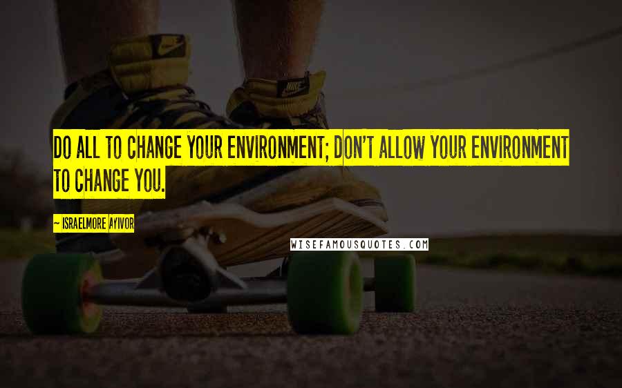 Israelmore Ayivor Quotes: Do all to change your environment; don't allow your environment to change you.