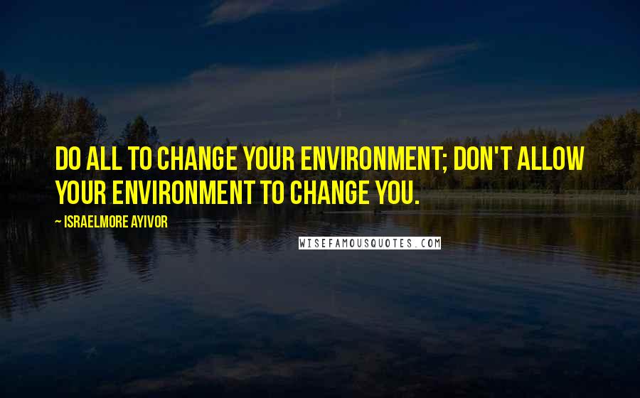 Israelmore Ayivor Quotes: Do all to change your environment; don't allow your environment to change you.