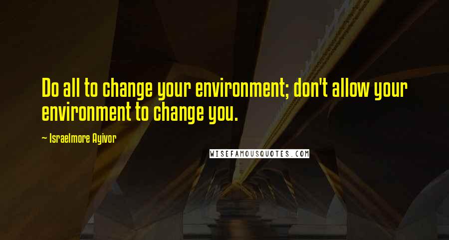 Israelmore Ayivor Quotes: Do all to change your environment; don't allow your environment to change you.