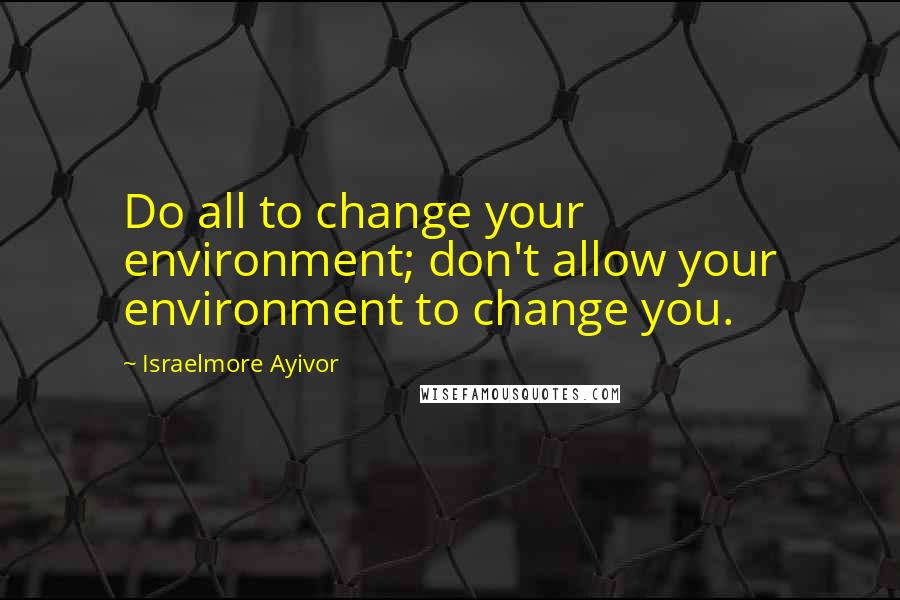 Israelmore Ayivor Quotes: Do all to change your environment; don't allow your environment to change you.