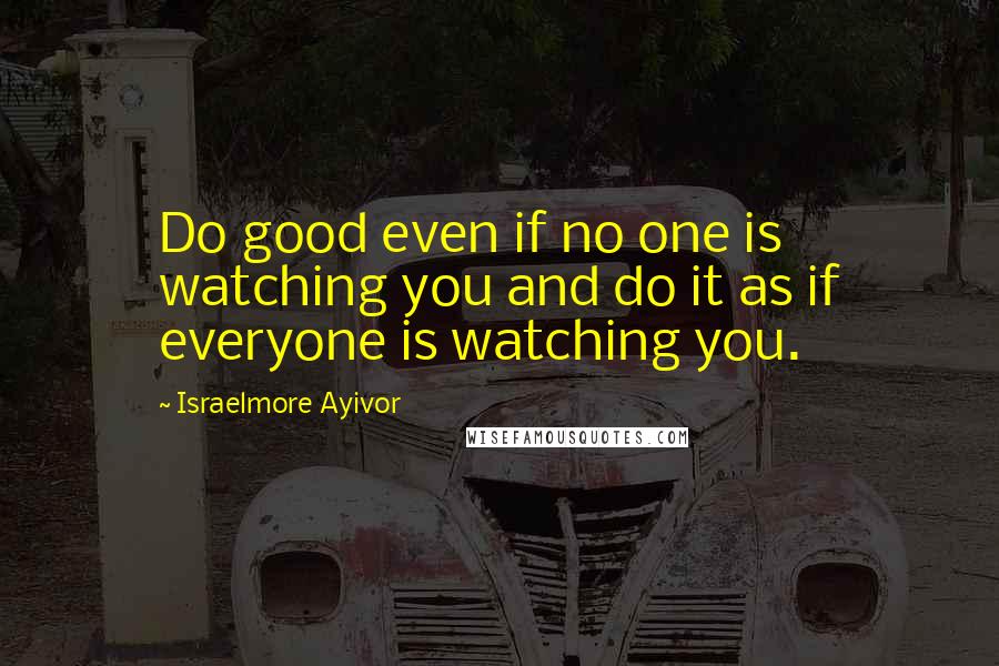 Israelmore Ayivor Quotes: Do good even if no one is watching you and do it as if everyone is watching you.