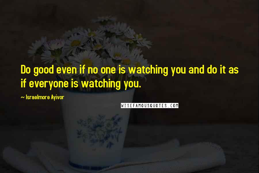 Israelmore Ayivor Quotes: Do good even if no one is watching you and do it as if everyone is watching you.