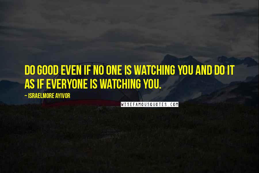 Israelmore Ayivor Quotes: Do good even if no one is watching you and do it as if everyone is watching you.