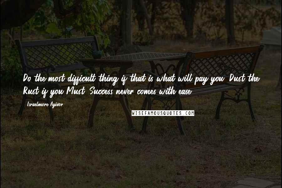 Israelmore Ayivor Quotes: Do the most difficult thing if that is what will pay you. Dust the Rust if you Must. Success never comes with ease.