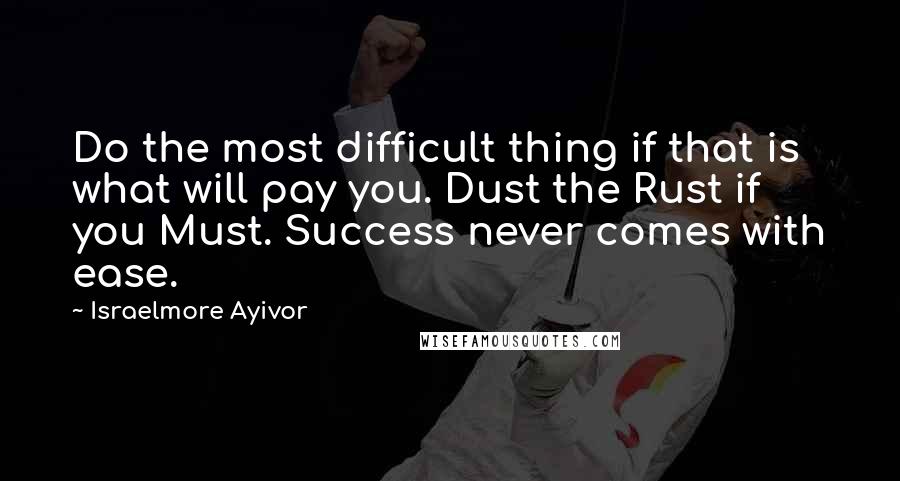 Israelmore Ayivor Quotes: Do the most difficult thing if that is what will pay you. Dust the Rust if you Must. Success never comes with ease.