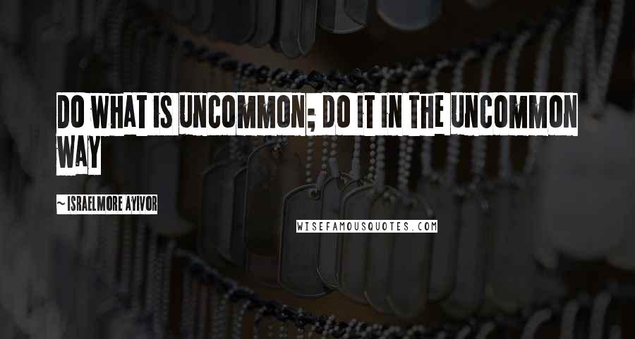 Israelmore Ayivor Quotes: Do what is uncommon; do it in the uncommon way