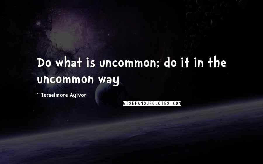 Israelmore Ayivor Quotes: Do what is uncommon; do it in the uncommon way