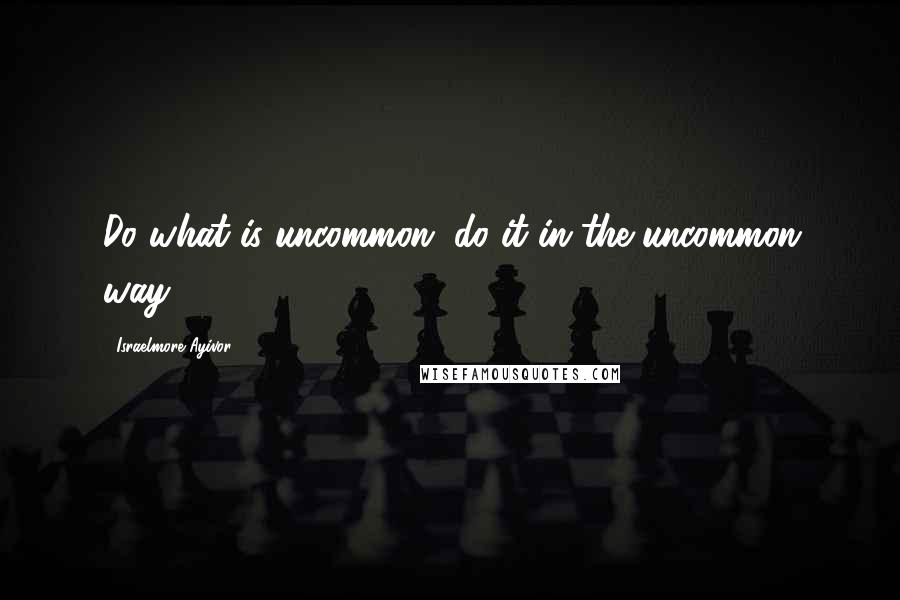 Israelmore Ayivor Quotes: Do what is uncommon; do it in the uncommon way