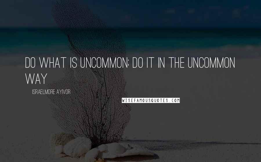 Israelmore Ayivor Quotes: Do what is uncommon; do it in the uncommon way