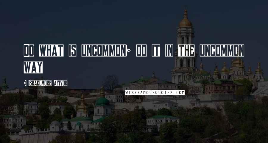 Israelmore Ayivor Quotes: Do what is uncommon; do it in the uncommon way