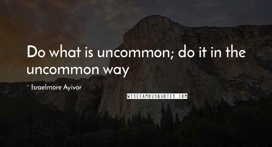 Israelmore Ayivor Quotes: Do what is uncommon; do it in the uncommon way