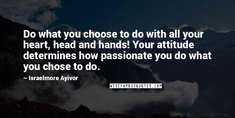 Israelmore Ayivor Quotes: Do what you choose to do with all your heart, head and hands! Your attitude determines how passionate you do what you chose to do.