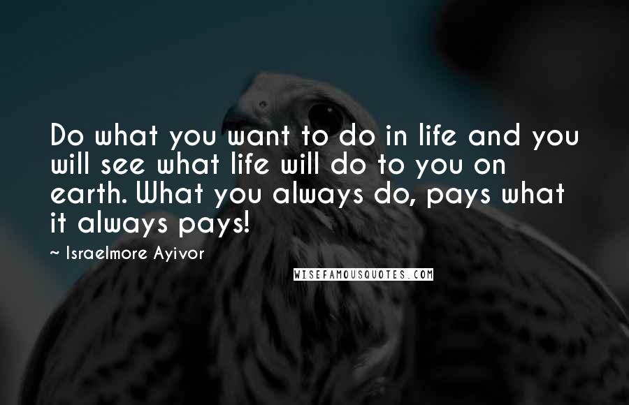 Israelmore Ayivor Quotes: Do what you want to do in life and you will see what life will do to you on earth. What you always do, pays what it always pays!