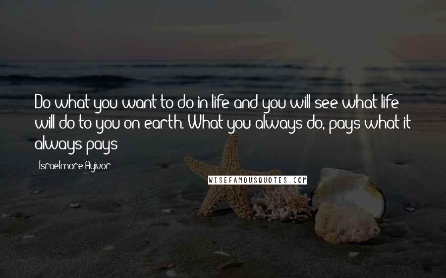Israelmore Ayivor Quotes: Do what you want to do in life and you will see what life will do to you on earth. What you always do, pays what it always pays!