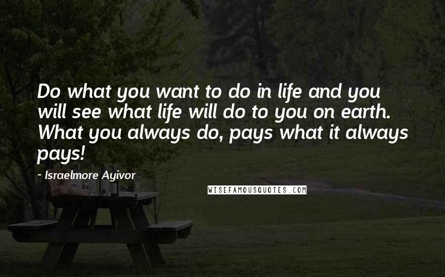 Israelmore Ayivor Quotes: Do what you want to do in life and you will see what life will do to you on earth. What you always do, pays what it always pays!