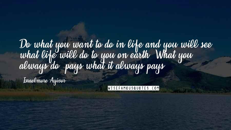 Israelmore Ayivor Quotes: Do what you want to do in life and you will see what life will do to you on earth. What you always do, pays what it always pays!