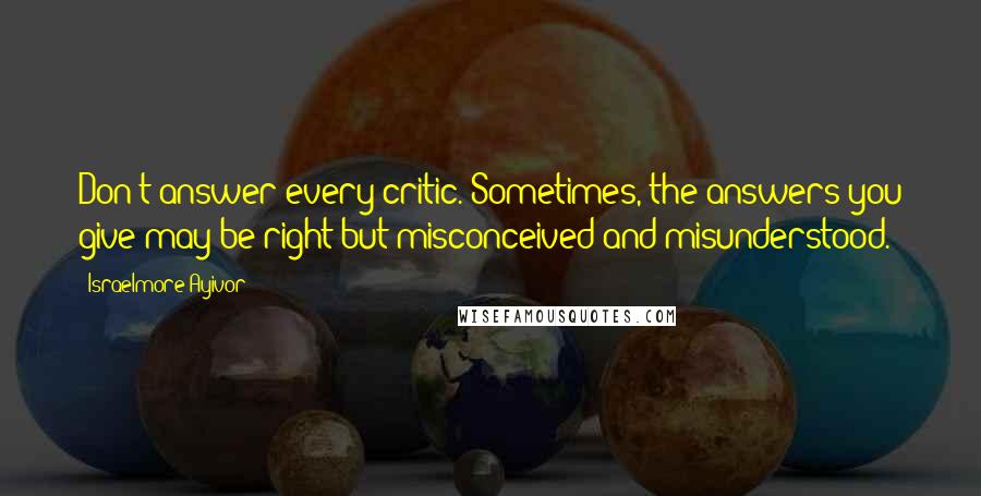 Israelmore Ayivor Quotes: Don't answer every critic. Sometimes, the answers you give may be right but misconceived and misunderstood.