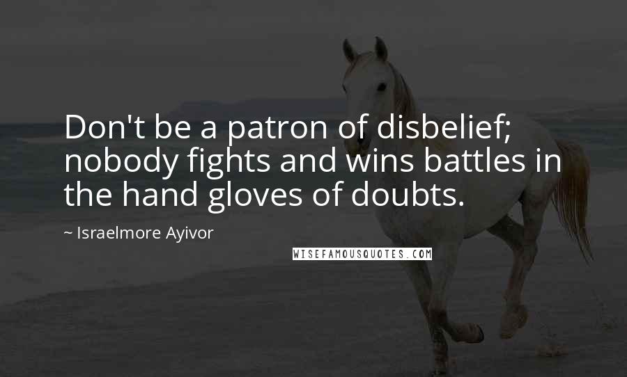 Israelmore Ayivor Quotes: Don't be a patron of disbelief; nobody fights and wins battles in the hand gloves of doubts.