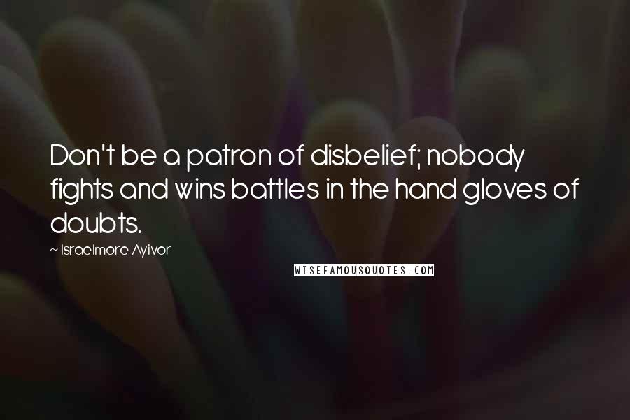 Israelmore Ayivor Quotes: Don't be a patron of disbelief; nobody fights and wins battles in the hand gloves of doubts.