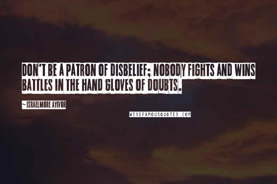 Israelmore Ayivor Quotes: Don't be a patron of disbelief; nobody fights and wins battles in the hand gloves of doubts.