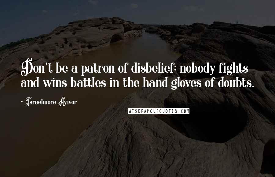 Israelmore Ayivor Quotes: Don't be a patron of disbelief; nobody fights and wins battles in the hand gloves of doubts.