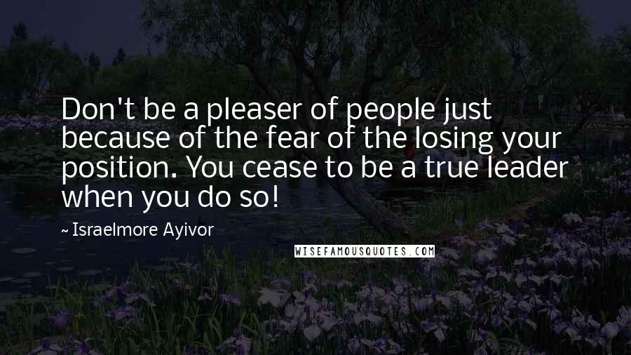 Israelmore Ayivor Quotes: Don't be a pleaser of people just because of the fear of the losing your position. You cease to be a true leader when you do so!
