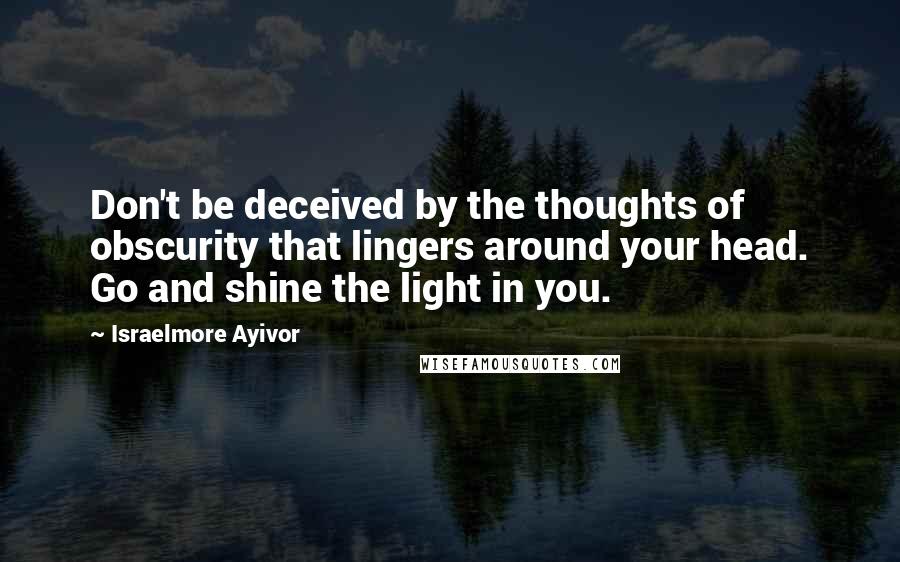 Israelmore Ayivor Quotes: Don't be deceived by the thoughts of obscurity that lingers around your head. Go and shine the light in you.