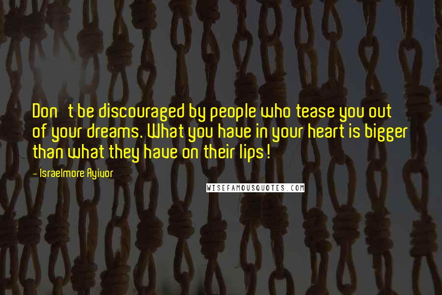 Israelmore Ayivor Quotes: Don't be discouraged by people who tease you out of your dreams. What you have in your heart is bigger than what they have on their lips!