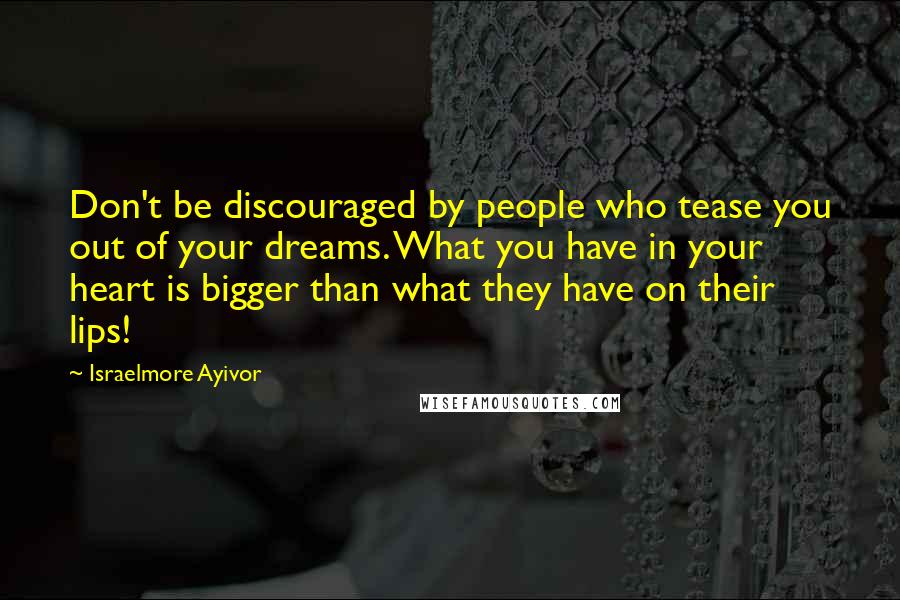 Israelmore Ayivor Quotes: Don't be discouraged by people who tease you out of your dreams. What you have in your heart is bigger than what they have on their lips!