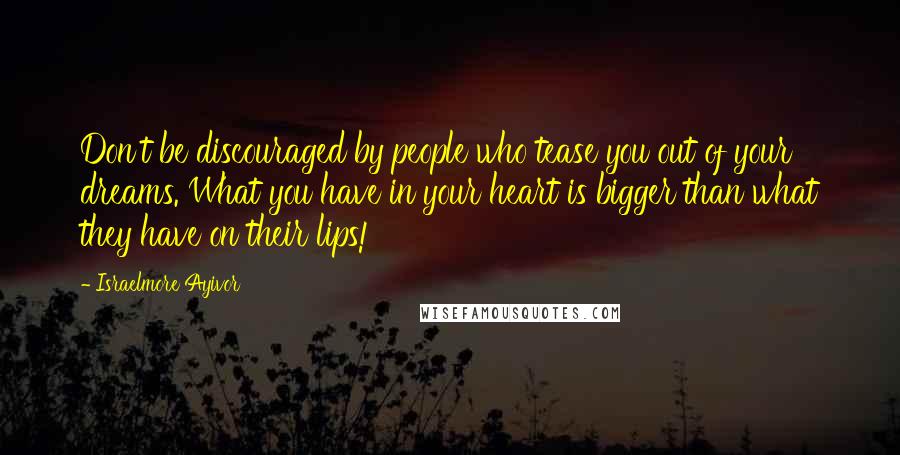 Israelmore Ayivor Quotes: Don't be discouraged by people who tease you out of your dreams. What you have in your heart is bigger than what they have on their lips!