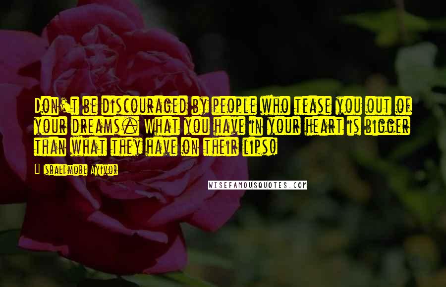 Israelmore Ayivor Quotes: Don't be discouraged by people who tease you out of your dreams. What you have in your heart is bigger than what they have on their lips!