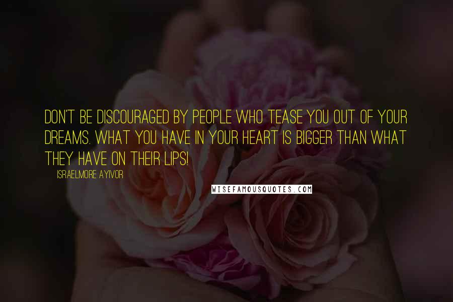 Israelmore Ayivor Quotes: Don't be discouraged by people who tease you out of your dreams. What you have in your heart is bigger than what they have on their lips!