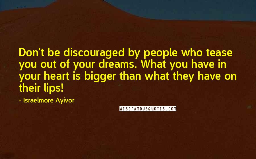 Israelmore Ayivor Quotes: Don't be discouraged by people who tease you out of your dreams. What you have in your heart is bigger than what they have on their lips!